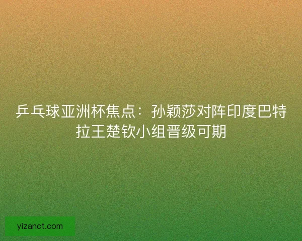 乒乓球亚洲杯焦点：孙颖莎对阵印度巴特拉王楚钦小组晋级可期