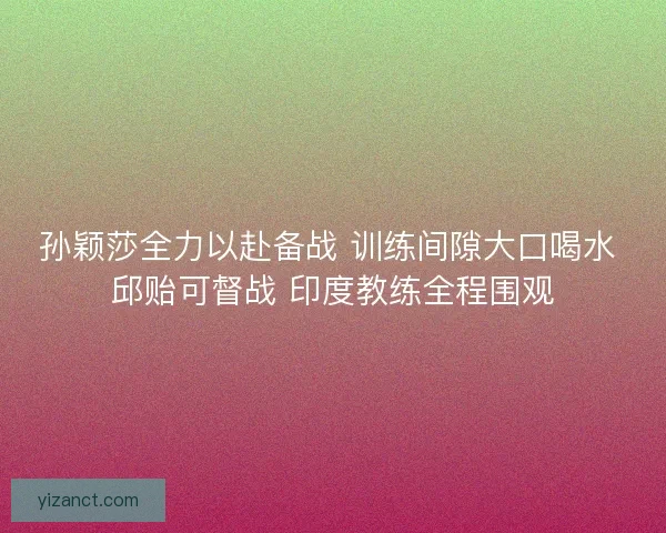 孙颖莎全力以赴备战 训练间隙大口喝水 邱贻可督战 印度教练全程围观