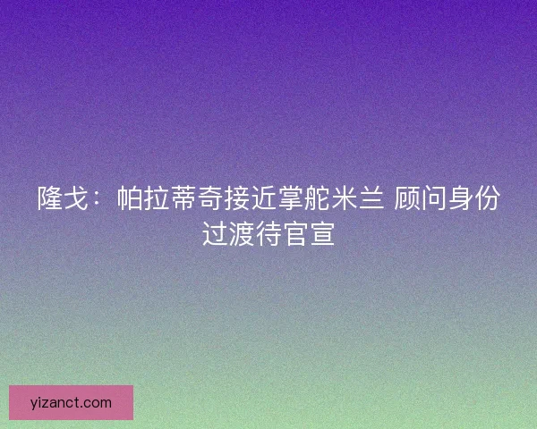 隆戈：帕拉蒂奇接近掌舵米兰 顾问身份过渡待官宣