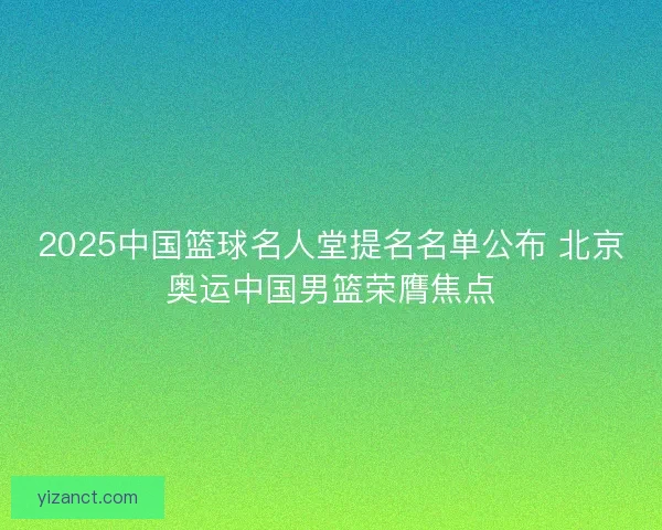 2025中国篮球名人堂提名名单公布 北京奥运中国男篮荣膺焦点 2025中国篮球名人堂提名名单公布 北京奥运中国男篮荣膺焦点