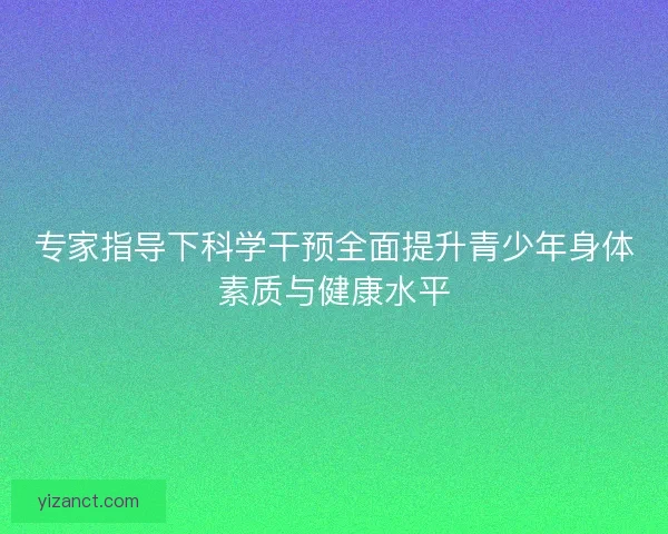 专家指导下科学干预全面提升青少年身体素质与健康水平