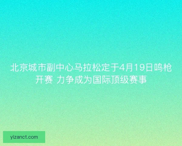 北京城市副中心马拉松定于4月19日鸣枪开赛 力争成为国际顶级赛事