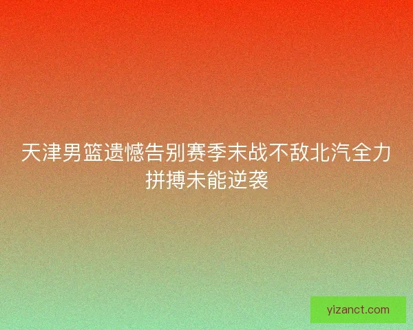 天津男篮遗憾告别赛季末战不敌北汽全力拼搏未能逆袭 天津男篮遗憾告别赛季末战不敌北汽全力拼搏未能逆袭