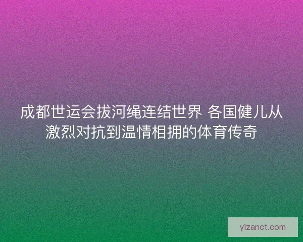 成都世运会拔河绳连结世界 各国健儿从激烈对抗到温情相拥的体育传奇 成都世运会拔河绳连结世界 各国健儿从激烈对抗到温情相拥的体育传奇