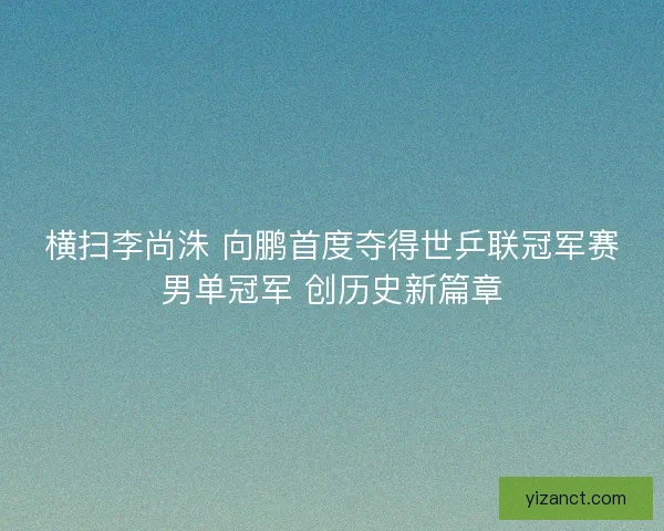 横扫李尚洙 向鹏首度夺得世乒联冠军赛男单冠军 创历史新篇章