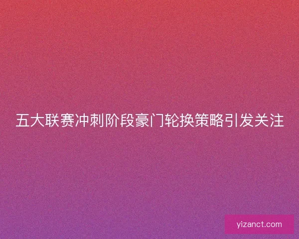 五大联赛冲刺阶段豪门轮换策略引发关注