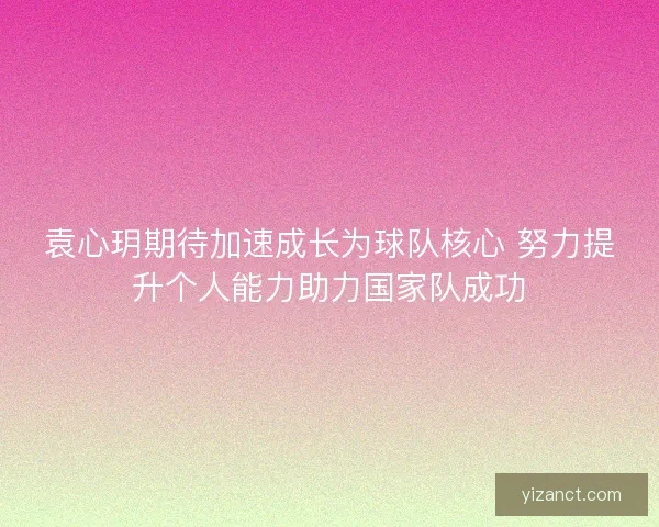 袁心玥期待加速成长为球队核心 努力提升个人能力助力国家队成功